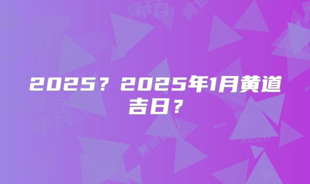 2025？2025年1月黄道吉日？