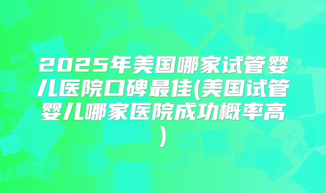2025年美国哪家试管婴儿医院口碑最佳(美国试管婴儿哪家医院成功概率高)