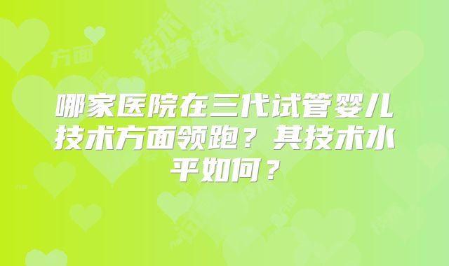 哪家医院在三代试管婴儿技术方面领跑?其技术水平如何?