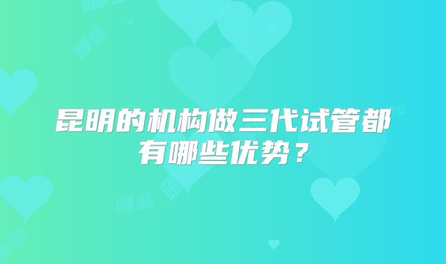 昆明的机构做三代试管都有哪些优势？