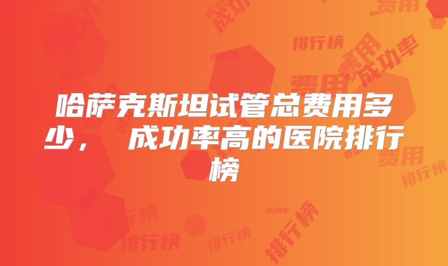 哈萨克斯坦试管总费用多少， 成功率高的医院排行榜