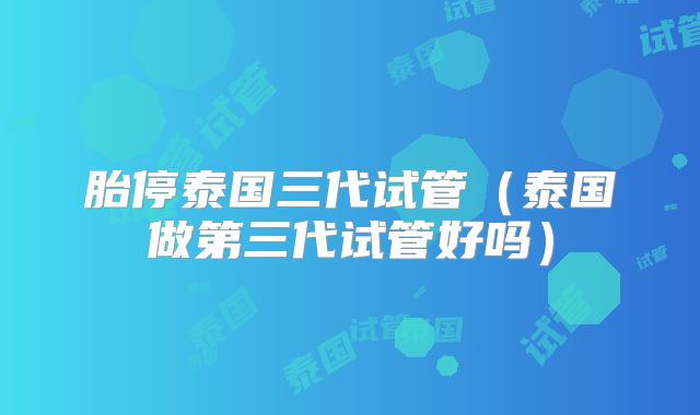 胎停泰国三代试管(泰国做第三代试管好吗)