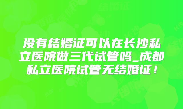 没有结婚证可以在长沙私立医院做三代试管吗_成都私立医院试管无结婚证!