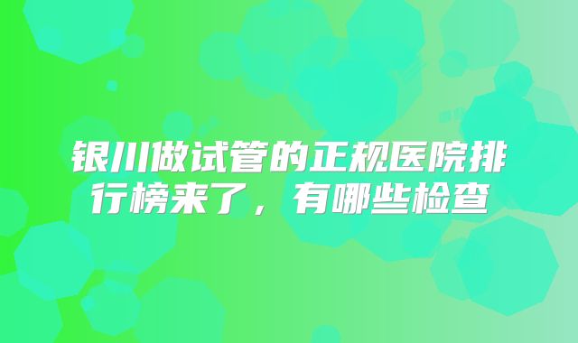 银川做试管的正规医院排行榜来了，有哪些检查