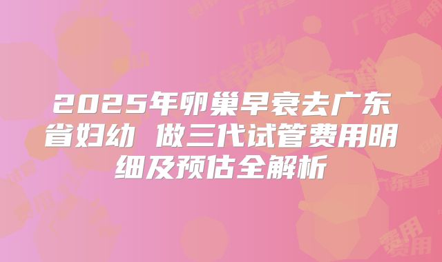 2025年卵巢早衰去广东省妇幼 做三代试管费用明细及预估全解析