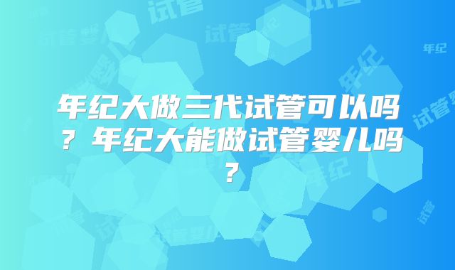 年纪大做三代试管可以吗？年纪大能做试管婴儿吗？