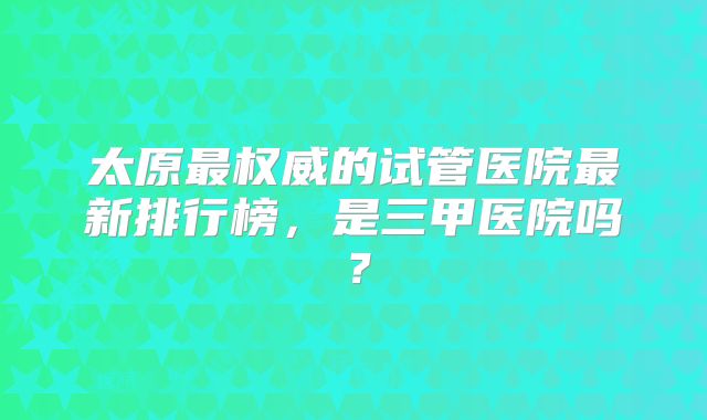 太原最权威的试管医院最新排行榜,是三甲医院吗?