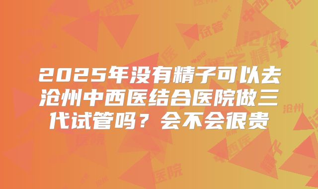 2025年没有精子可以去沧州中西医结合医院做三代试管吗？会不会很贵