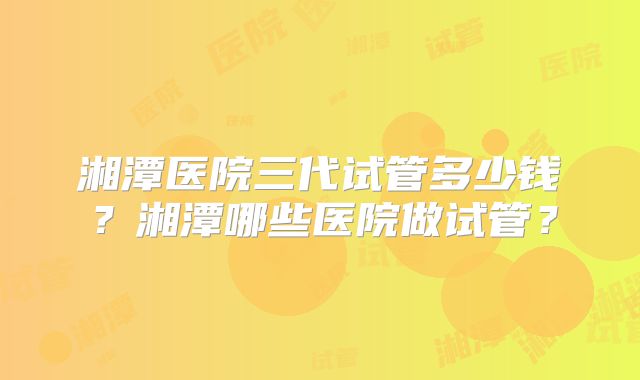 湘潭医院三代试管多少钱?湘潭哪些医院做试管?
