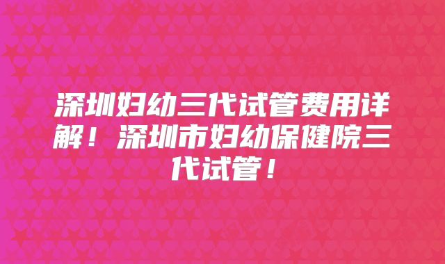 深圳妇幼三代试管费用详解！深圳市妇幼保健院三代试管！