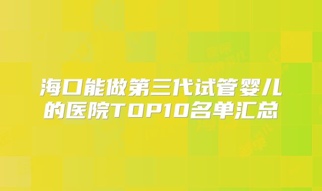 海口能做第三代试管婴儿的医院TOP10名单汇总