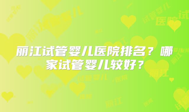 丽江试管婴儿医院排名？哪家试管婴儿较好？