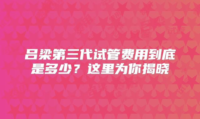 吕梁第三代试管费用到底是多少？这里为你揭晓