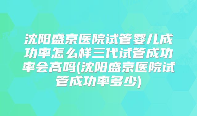 沈阳盛京医院试管婴儿成功率怎么样三代试管成功率会高吗(沈阳盛京医院试管成功率多少)