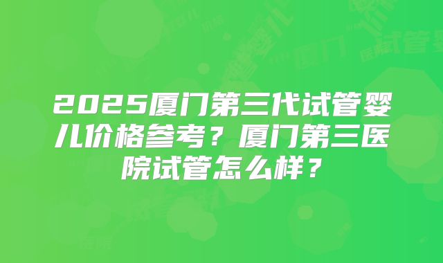 2025厦门第三代试管婴儿价格参考?厦门第三医院试管怎么样?