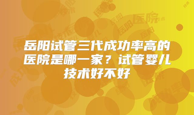 岳阳试管三代成功率高的医院是哪一家？试管婴儿技术好不好