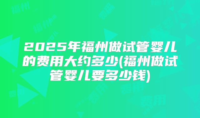 2025年福州做试管婴儿的费用大约多少(福州做试管婴儿要多少钱)