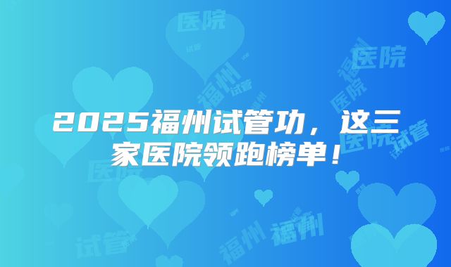 2025福州试管功,这三家医院领跑榜单!