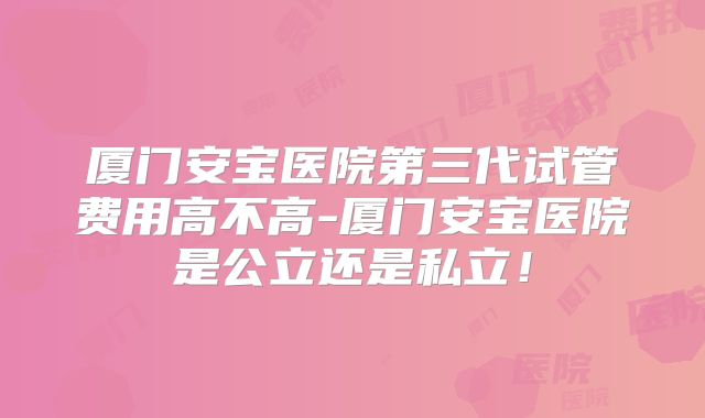 厦门安宝医院第三代试管费用高不高-厦门安宝医院是公立还是私立！