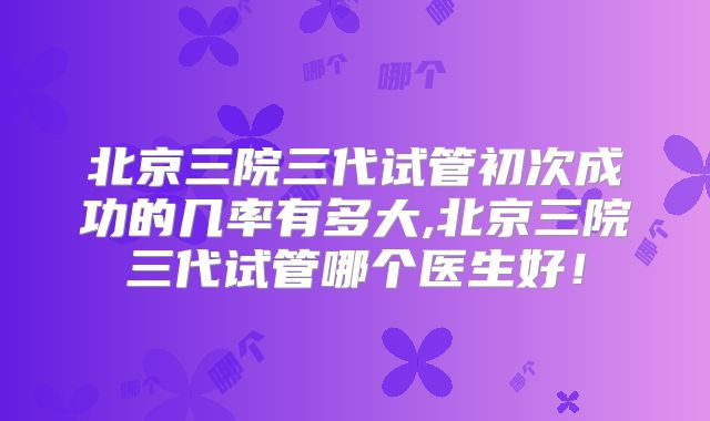 北京三院三代试管初次成功的几率有多大,北京三院三代试管哪个医生好！