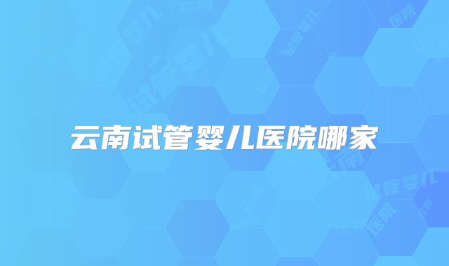 云南试管婴儿医院哪家