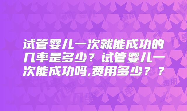试管婴儿一次就能成功的几率是多少?试管婴儿一次能成功吗,费用多少??