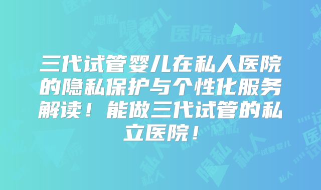 三代试管婴儿在私人医院的隐私保护与个性化服务解读!能做三代试管的私立医院!