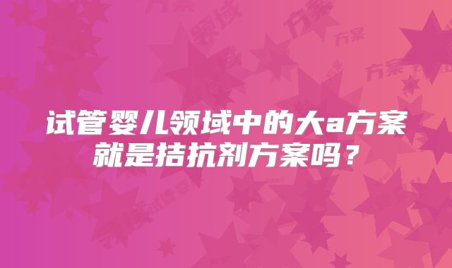 试管婴儿领域中的大a方案就是拮抗剂方案吗？