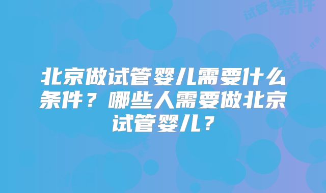 北京做试管婴儿需要什么条件?哪些人需要做北京试管婴儿?