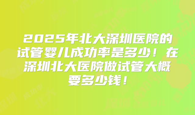 2025年北大深圳医院的试管婴儿成功率是多少！在深圳北大医院做试管大概要多少钱！