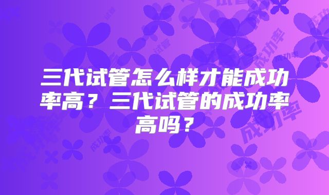 三代试管怎么样才能成功率高?三代试管的成功率高吗?