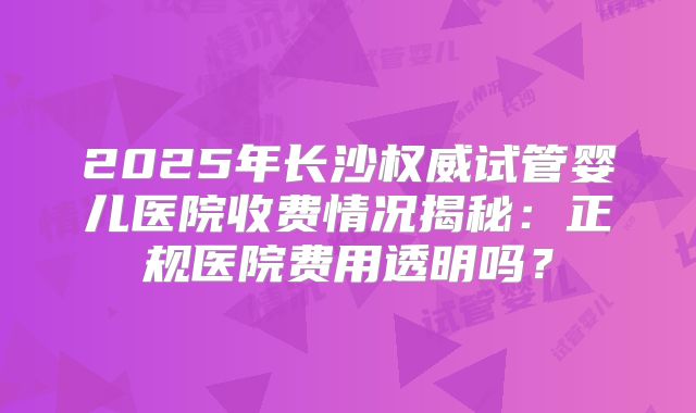 2025年长沙权威试管婴儿医院收费情况揭秘：正规医院费用透明吗？