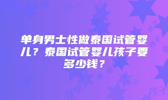单身男士性做泰国试管婴儿？泰国试管婴儿孩子要多少钱？