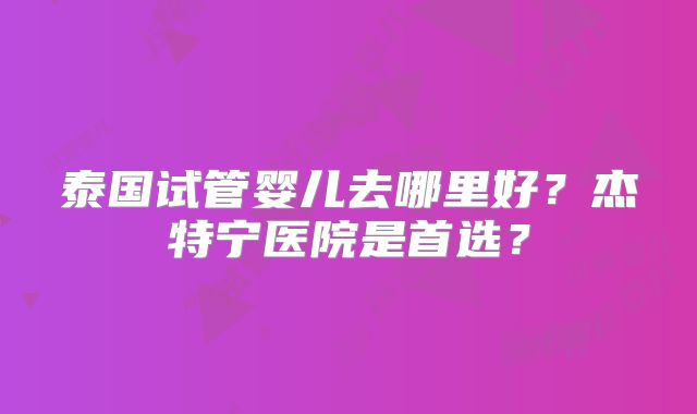 泰国试管婴儿去哪里好?杰特宁医院是首选?