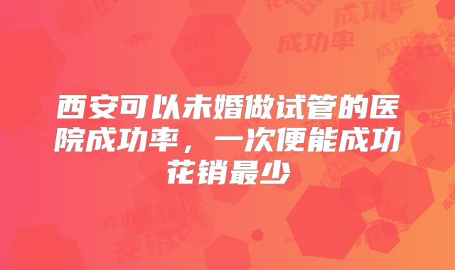 西安可以未婚做试管的医院成功率，一次便能成功花销最少