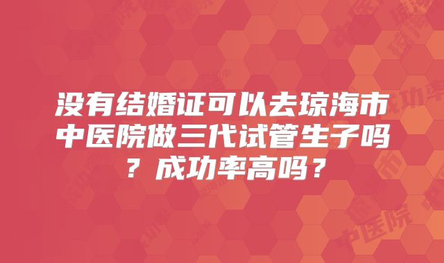 没有结婚证可以去琼海市中医院做三代试管生子吗?成功率高吗?