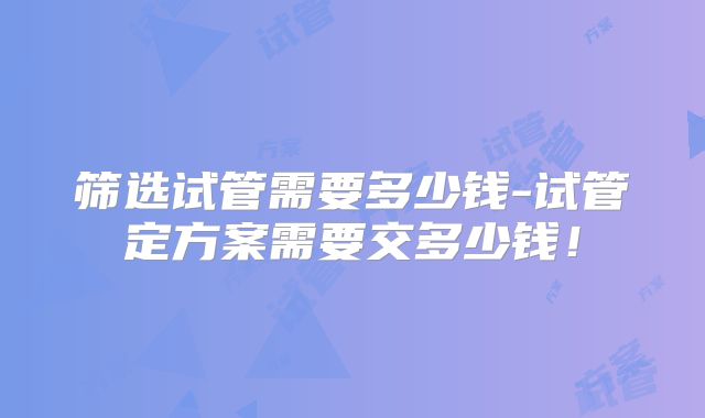 筛选试管需要多少钱-试管定方案需要交多少钱！