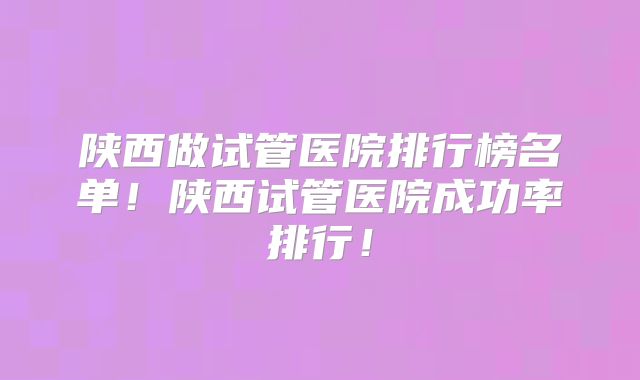 陕西做试管医院排行榜名单!陕西试管医院成功率排行!