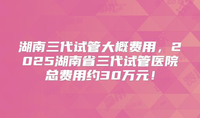 湖南三代试管大概费用，2025湖南省三代试管医院总费用约30万元！