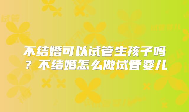 不结婚可以试管生孩子吗?不结婚怎么做试管婴儿