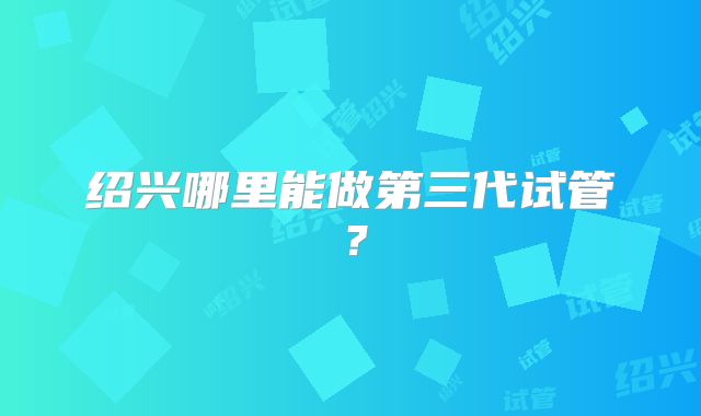 绍兴哪里能做第三代试管？