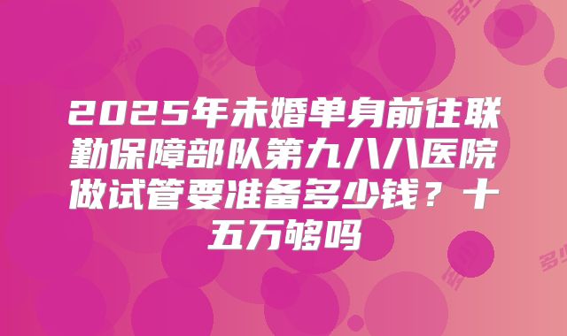 2025年未婚单身前往联勤保障部队第九八八医院做试管要准备多少钱?十五万够吗