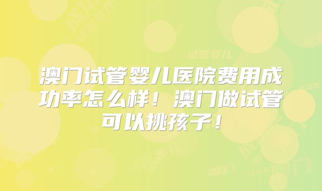 澳门试管婴儿医院费用成功率怎么样!澳门做试管可以挑孩子!