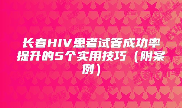 长春HIV患者试管成功率提升的5个实用技巧（附案例）