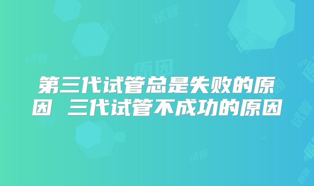 第三代试管总是失败的原因 三代试管不成功的原因