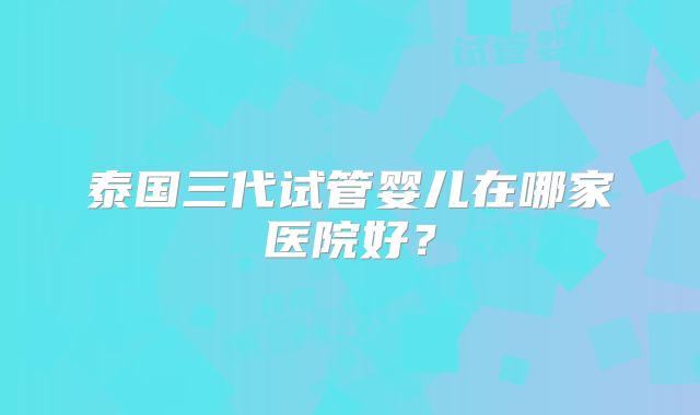 泰国三代试管婴儿在哪家医院好？