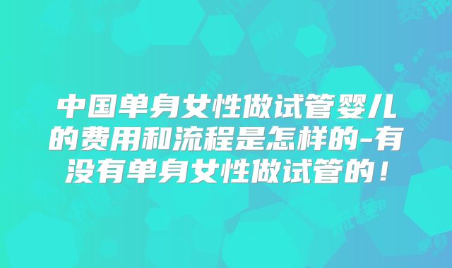 中国单身女性做试管婴儿的费用和流程是怎样的-有没有单身女性做试管的！