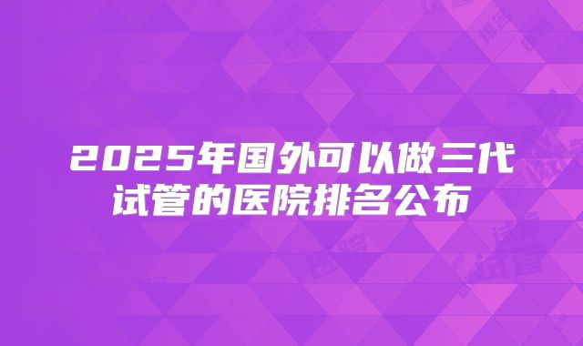 2025年国外可以做三代试管的医院排名公布