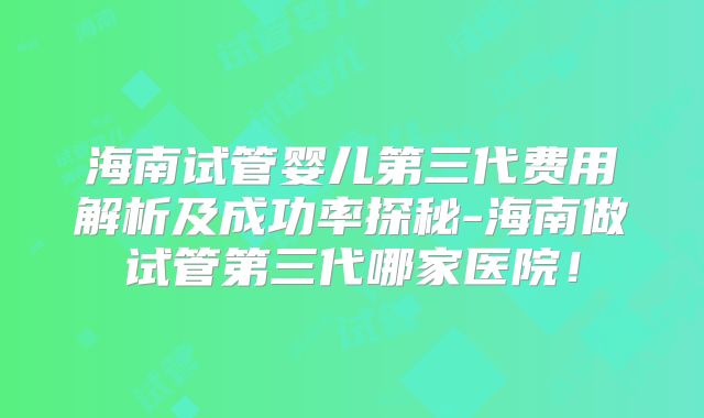 海南试管婴儿第三代费用解析及成功率探秘-海南做试管第三代哪家医院！