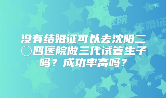 没有结婚证可以去沈阳二〇四医院做三代试管生子吗？成功率高吗？